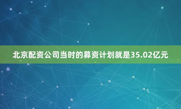 北京配资公司当时的募资计划就是35.02亿元